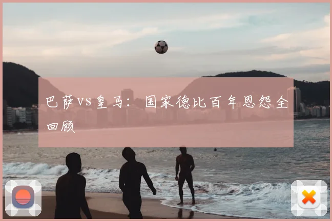 巴萨vs皇马:国家德比百年恩怨全回顾