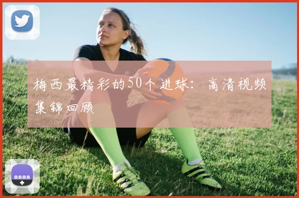 梅西最精彩的50个进球:高清视频集锦回顾