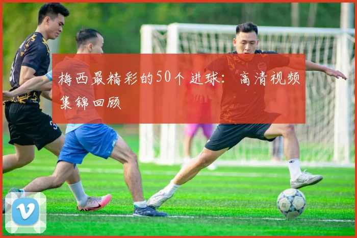 梅西最精彩的50个进球:高清视频集锦回顾