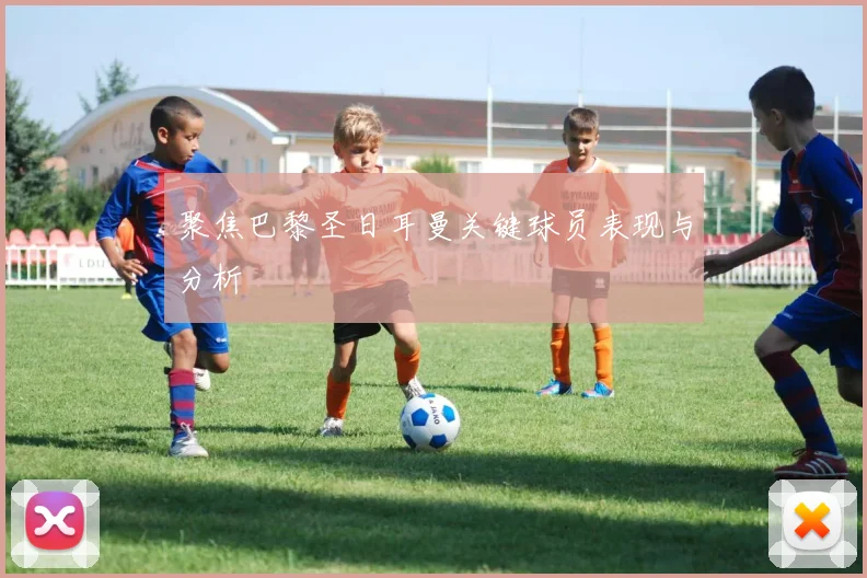 聚焦巴黎圣日耳曼关键球员表现与分析