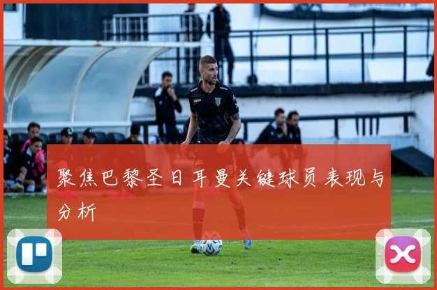 聚焦巴黎圣日耳曼关键球员表现与分析