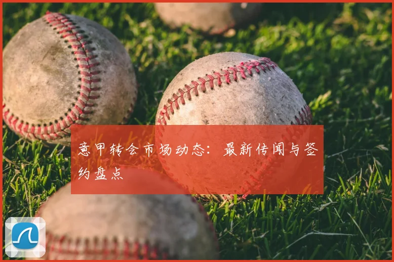 意甲转会市场动态:最新传闻与签约盘点
